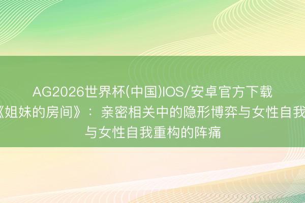 AG2026世界杯(中国)IOS/安卓官方下载 深度说明《姐妹的房间》：亲密相关中的隐形博弈与女性自我重构的阵痛