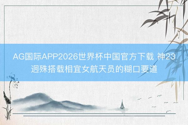 AG国际APP2026世界杯中国官方下载 神23迥殊搭载相宜女航天员的糊口要道