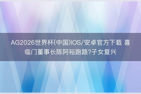 AG2026世界杯(中国)IOS/安卓官方下载 喜临门董事长陈阿裕跑路?子女复兴