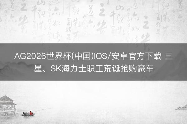 AG2026世界杯(中国)IOS/安卓官方下载 三星、SK海力士职工荒诞抢购豪车