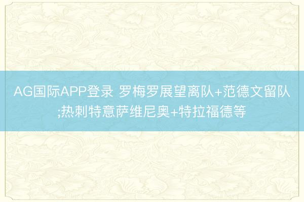 AG国际APP登录 罗梅罗展望离队+范德文留队;热刺特意萨维尼奥+特拉福德等
