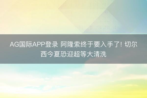 AG国际APP登录 阿隆索终于要入手了! 切尔西今夏恐迎超等大清洗