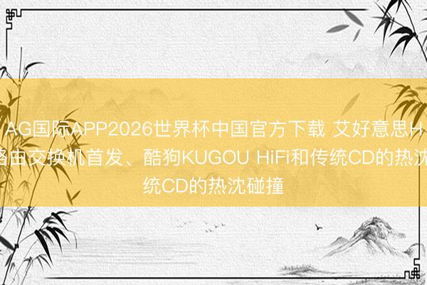 AG国际APP2026世界杯中国官方下载 艾好意思Hi-Fi路由交换机首发、酷狗KUGOU HiFi和传统CD的热沈碰撞