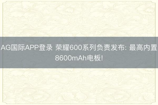 AG国际APP登录 荣耀600系列负责发布: 最高内置8600mAh电板!