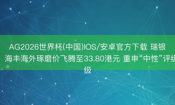 AG2026世界杯(中国)IOS/安卓官方下载 瑞银：海丰海外琢磨价飞腾至33.80港元 重申“中性”评级