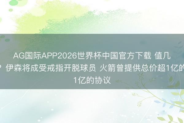 AG国际APP2026世界杯中国官方下载 值几许钱?伊森将成受戒指开脱球员 火箭曾提供总价超1亿的协议