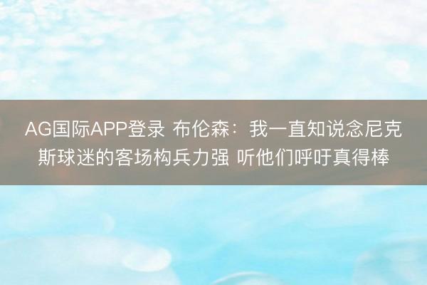 AG国际APP登录 布伦森：我一直知说念尼克斯球迷的客场构兵力强 听他们呼吁真得棒