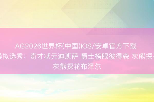 AG2026世界杯(中国)IOS/安卓官方下载 抽签后模拟选秀：奇才状元迪班萨 爵士榜眼彼得森 灰熊探花布泽尔