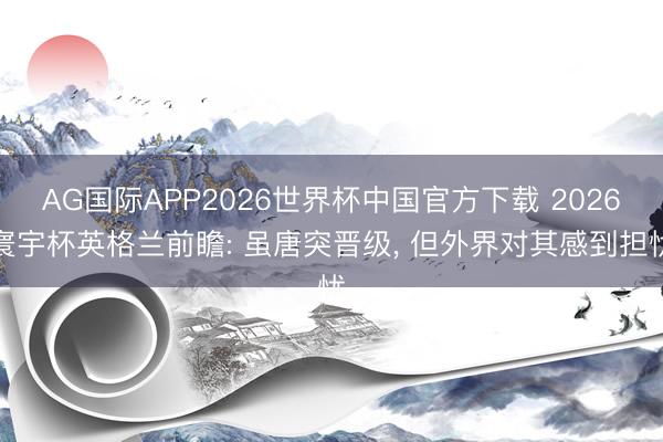 AG国际APP2026世界杯中国官方下载 2026寰宇杯英格兰前瞻: 虽唐突晋级， 但外界对其感到担忧