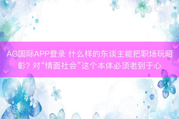 AG国际APP登录 什么样的东谈主能把职场玩昭彰? 对“情面社会”这个本体必须老到于心