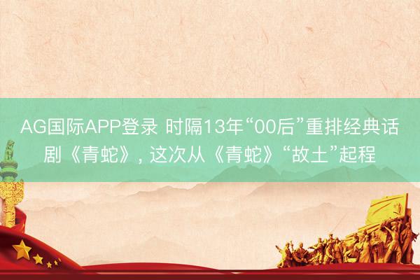 AG国际APP登录 时隔13年“00后”重排经典话剧《青蛇》， 这次从《青蛇》“故土”起程