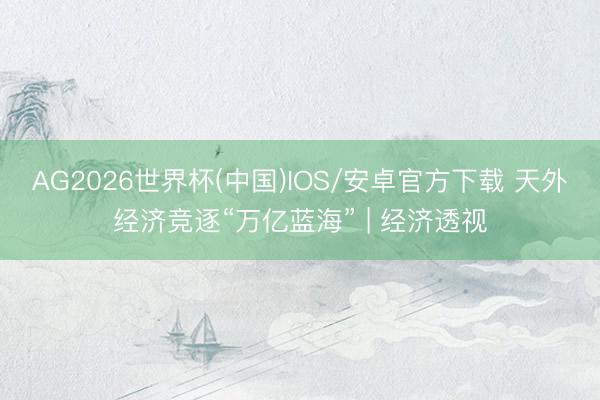 AG2026世界杯(中国)IOS/安卓官方下载 天外经济竞逐“万亿蓝海” | 经济透视
