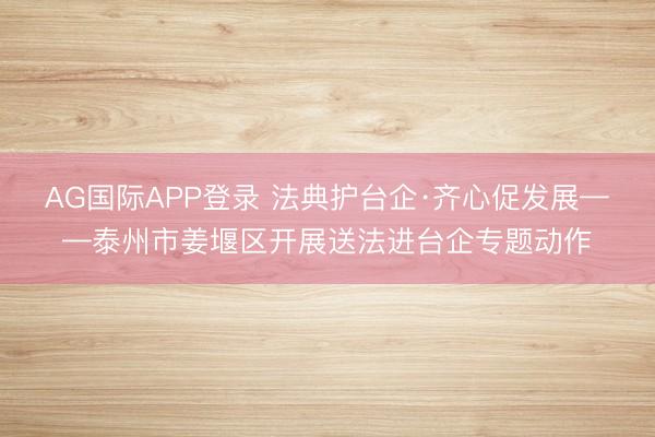AG国际APP登录 法典护台企·齐心促发展——泰州市姜堰区开展送法进台企专题动作