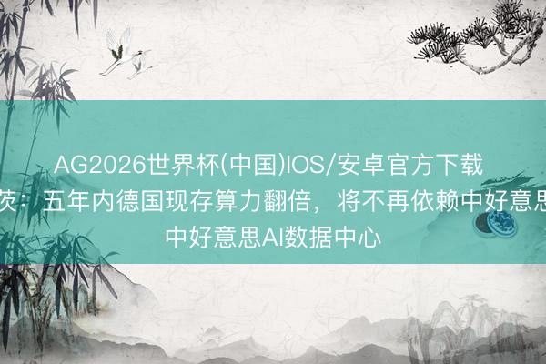 AG2026世界杯(中国)IOS/安卓官方下载 德国总理默茨：五年内德国现存算力翻倍，将不再依赖中好意思AI数据中心