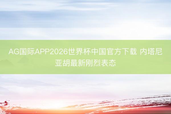 AG国际APP2026世界杯中国官方下载 内塔尼亚胡最新刚烈表态