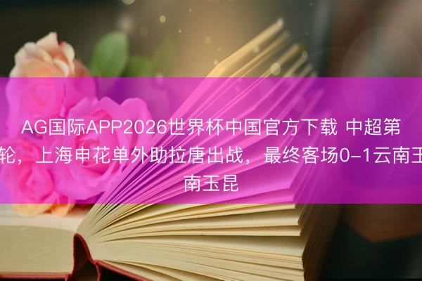 AG国际APP2026世界杯中国官方下载 中超第12轮,上海申花单外助拉唐出战,最终客场0-1云南玉昆