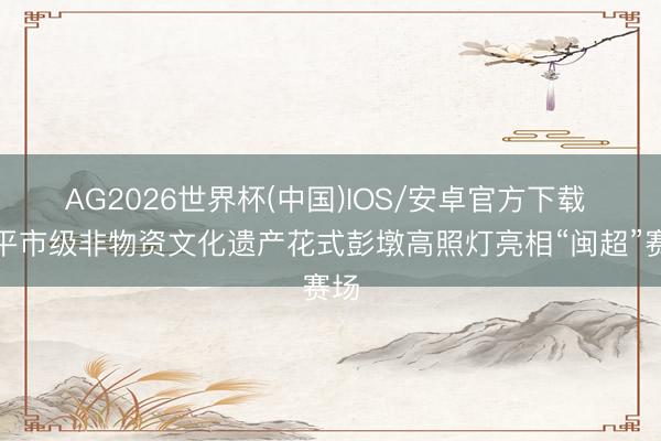 AG2026世界杯(中国)IOS/安卓官方下载 南平市级非物资文化遗产花式彭墩高照灯亮相“闽超”赛场