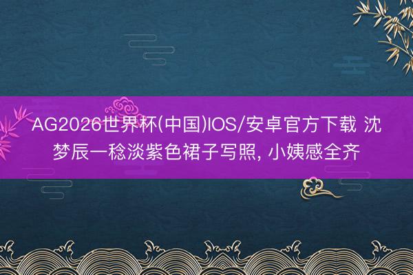 AG2026世界杯(中国)IOS/安卓官方下载 沈梦辰一稔淡紫色裙子写照，<a href=