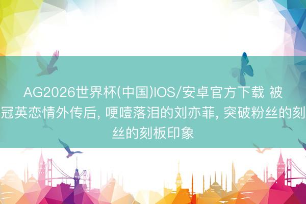 AG2026世界杯(中国)IOS/安卓官方下载 被曝与彭冠英恋情外传后， 哽噎落泪的刘亦菲， 突破粉丝的刻板印象