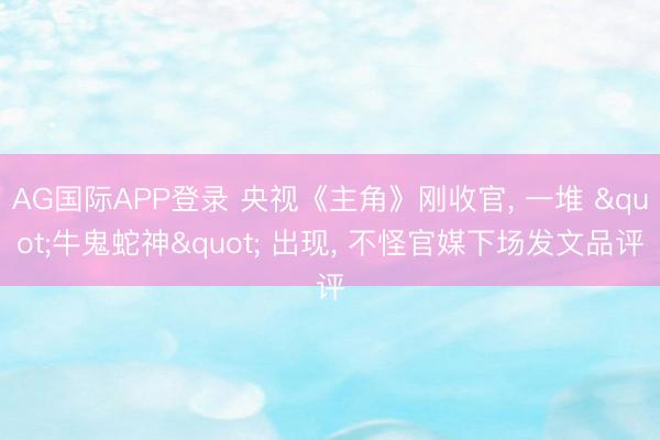 AG国际APP登录 央视《主角》刚收官， 一堆 "牛鬼蛇神" 出现， 不怪官媒下场发文品评