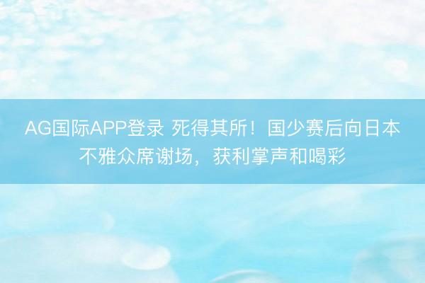 AG国际APP登录 死得其所！国少赛后向日本不雅众席谢场，获利掌声和喝彩