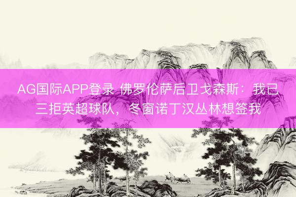 AG国际APP登录 佛罗伦萨后卫戈森斯:我已三拒英超球队,冬窗诺丁汉丛林想签我