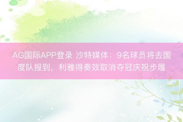 AG国际APP登录 沙特媒体:9名球员将去国度队报到,利雅得奏效取消夺冠庆祝步履