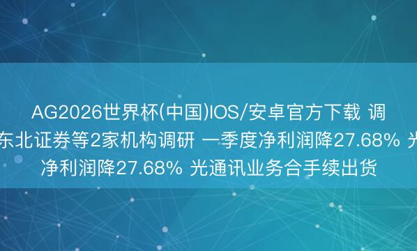AG2026世界杯(中国)IOS/安卓官方下载 调研速递|聚飞光电汲取东北证券等2家机构调研 一季度净利润降27.68% 光通讯业务合手续出货