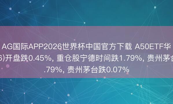 AG国际APP2026世界杯中国官方下载 A50ETF华宝(159596)开盘跌0.45%， 重仓股宁德时间跌1.79%， 贵州茅台跌0.07%
