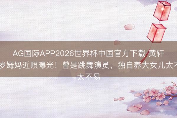 AG国际APP2026世界杯中国官方下载 黄轩69岁姆妈近照曝光！曾是跳舞演员，独自养大女儿太不易