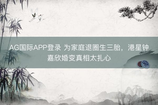 AG国际APP登录 为家庭退圈生三胎，港星钟嘉欣婚变真相太扎心