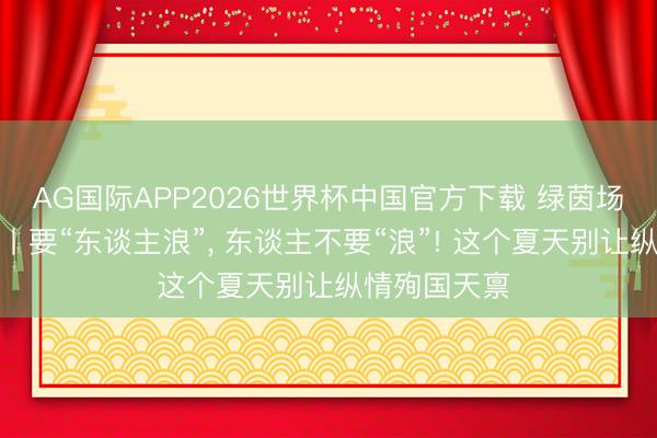 AG国际APP2026世界杯中国官方下载 绿茵场外皆是八卦丨要“东谈主浪”, 东谈主不要“浪”! 这个夏天别让纵情殉国天禀