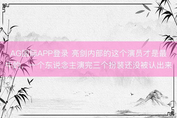 AG国际APP登录 亮剑内部的这个演员才是最牛的，一个东说念主演完三个扮装还没被认出来