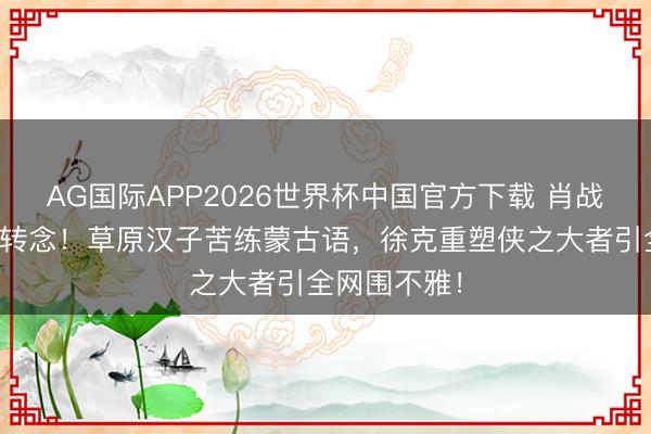 AG国际APP2026世界杯中国官方下载 肖战版郭靖惊爆转念！草原汉子苦练蒙古语，徐克重塑侠之大者引全网围不雅！