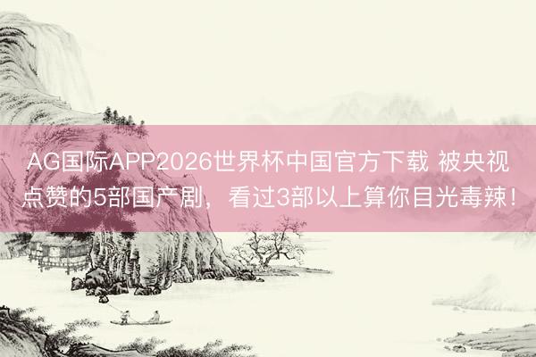 AG国际APP2026世界杯中国官方下载 被央视点赞的5部国产剧,看过3部以上算你目光毒辣!