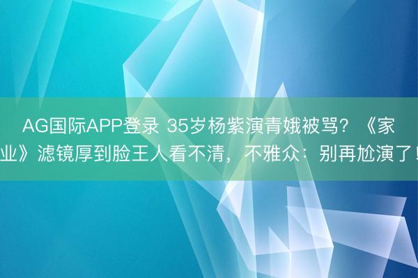 AG国际APP登录 35岁杨紫演青娥被骂？《家业》滤镜厚到脸王人看不清，不雅众：别再尬演了！