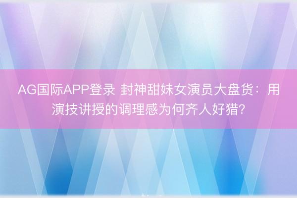 AG国际APP登录 封神甜妹女演员大盘货：用演技讲授的调理感为何齐人好猎？