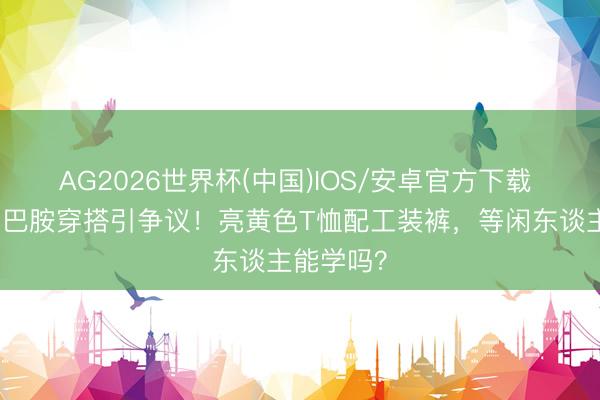 AG2026世界杯(中国)IOS/安卓官方下载 田曦薇多巴胺穿搭引争议！亮黄色T恤配工装裤，等闲东谈主能学吗？
