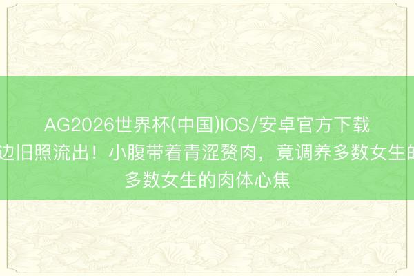 AG2026世界杯(中国)IOS/安卓官方下载 刘亦菲海边旧照流出！小腹带着青涩赘肉，竟调养多数女生的肉体心焦