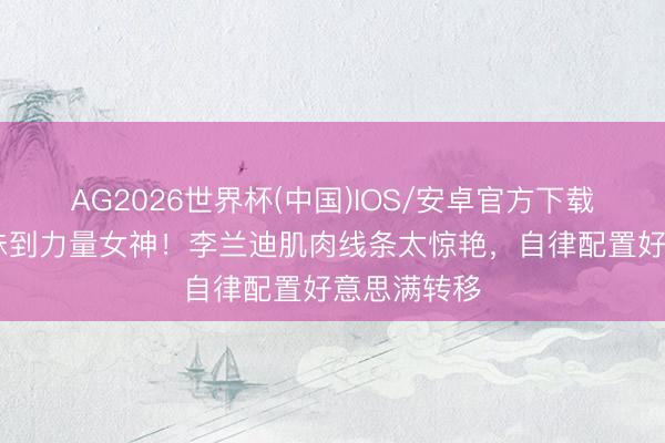 AG2026世界杯(中国)IOS/安卓官方下载 从软萌甜妹到力量女神!李兰迪肌肉线条太惊艳,自律配置好意思满转移