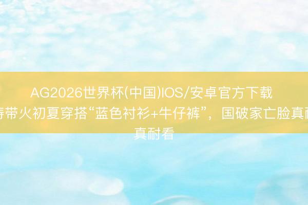 AG2026世界杯(中国)IOS/安卓官方下载 刘涛带火初夏穿搭“蓝色衬衫+牛仔裤”，国破家亡脸真耐看
