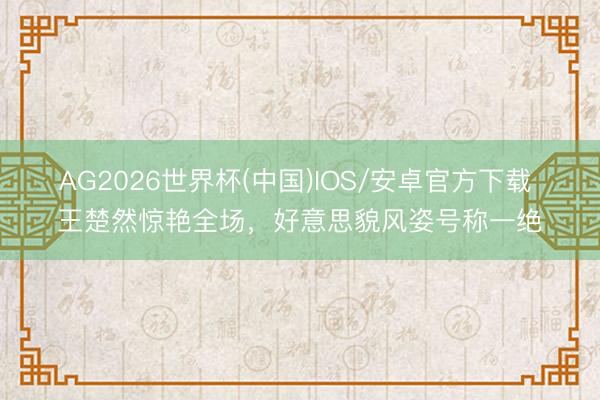 AG2026世界杯(中国)IOS/安卓官方下载 王楚然惊艳全场，好意思貌风姿号称一绝