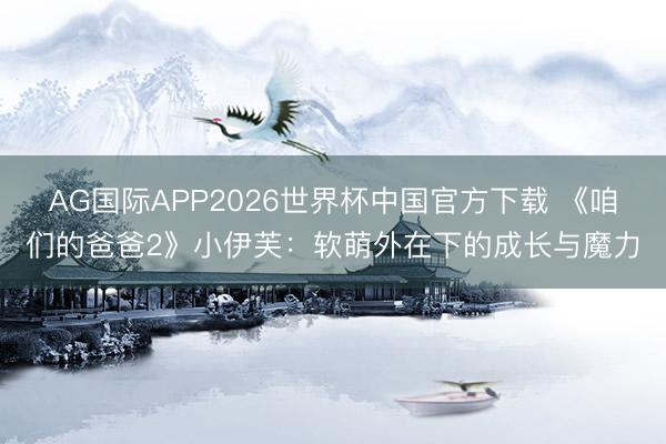 AG国际APP2026世界杯中国官方下载 《咱们的爸爸2》小伊芙：软萌外在下的成长与魔力