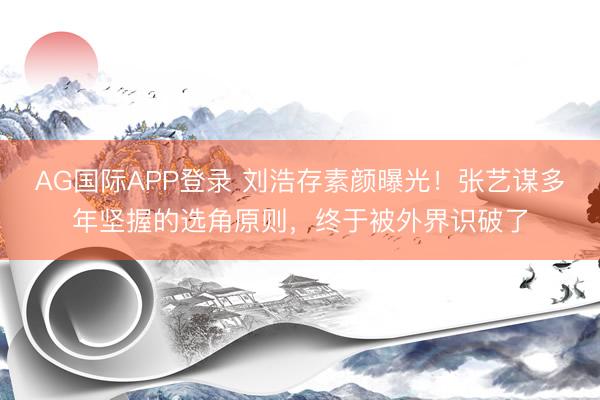 AG国际APP登录 刘浩存素颜曝光！张艺谋多年坚握的选角原则，终于被外界识破了