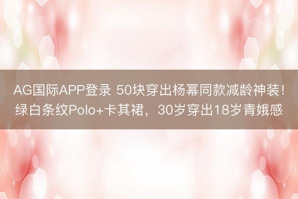AG国际APP登录 50块穿出杨幂同款减龄神装!绿白条纹Polo+卡其裙,30岁穿出18岁青娥感
