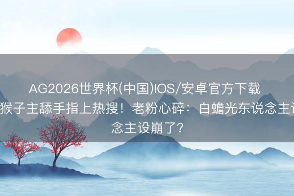 AG2026世界杯(中国)IOS/安卓官方下载 32岁冰猴子主舔手指上热搜!老粉心碎:白蟾光东说念主设崩了?