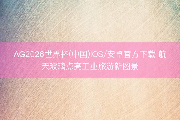 AG2026世界杯(中国)IOS/安卓官方下载 航天玻璃点亮工业旅游新图景