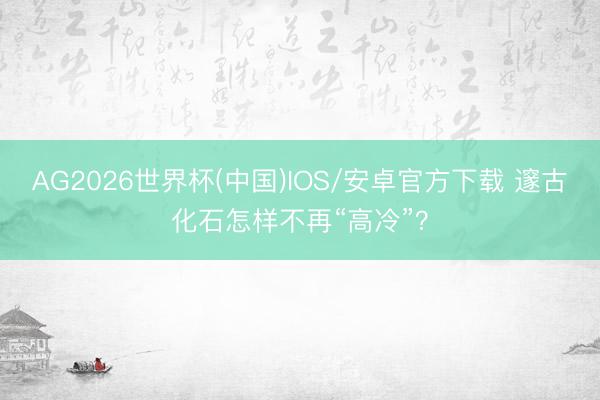 AG2026世界杯(中国)IOS/安卓官方下载 邃古化石怎样不再“高冷”？