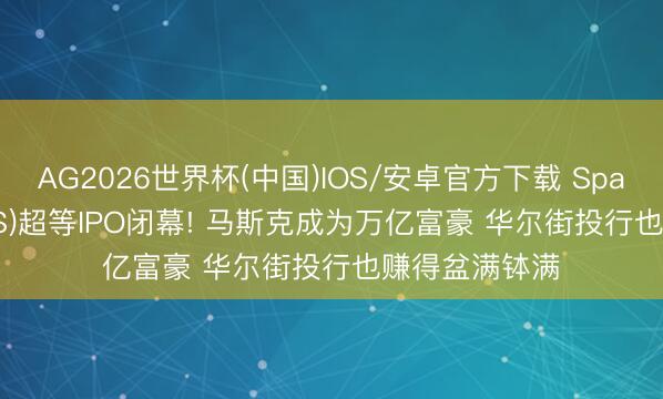 AG2026世界杯(中国)IOS/安卓官方下载 SpaceX(SPCX.US)超等IPO闭幕! 马斯克成为万亿富豪 华尔街投行也赚得盆满钵满