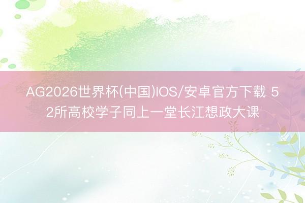 AG2026世界杯(中国)IOS/安卓官方下载 52所高校学子同上一堂长江想政大课